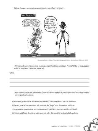 69
Saber e FazerCADERNO DE EXERCÍCIOS
Leia a charge a seguir para responder às questões 19, 20 e 21.
Disponível em: <http://thomate.blogspot.com>. Acesso em: 28 mar. 2013.
19) Consulte um dicionário e escreva o significado do vocábulo “etnia” (Não se esqueça de
colocar a sigla da classe de palavras).
Etnia:
20) A ironia (sarcasmo, brincadeira) que esclarece a explicação do queniano na charge refere-
-se, respectivamente, à
a) altura do queniano e ao desejo de vencer a famosa Corrida de São Silvestre.
b) herança racial do queniano e à vontade de “fugir” das desordens políticas.
c) magreza do queniano e ao relacionamento político que ele mantém no Brasil.
d) resistência física do atleta queniano e à falta de resistência do atleta brasileiro.
 