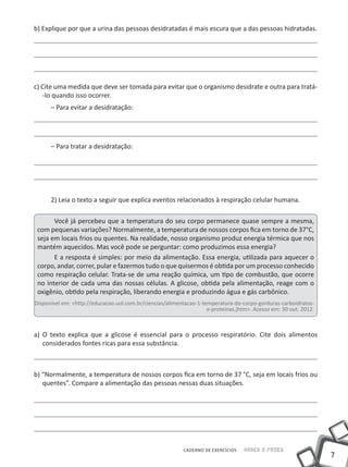 7
CADERNO DE EXERCÍCIOS Saber e Fazer
b) Explique por que a urina das pessoas desidratadas é mais escura que a das pessoas hidratadas.
c) Cite uma medida que deve ser tomada para evitar que o organismo desidrate e outra para tratá-
-lo quando isso ocorrer.
– Para evitar a desidratação:
– Para tratar a desidratação:
2) Leia o texto a seguir que explica eventos relacionados à respiração celular humana.
Você já percebeu que a temperatura do seu corpo permanece quase sempre a mesma,
com pequenas variações? Normalmente, a temperatura de nossos corpos fica em torno de 37°C,
seja em locais frios ou quentes. Na realidade, nosso organismo produz energia térmica que nos
mantém aquecidos. Mas você pode se perguntar: como produzimos essa energia?
E a resposta é simples: por meio da alimentação. Essa energia, utilizada para aquecer o
corpo, andar, correr, pular e fazermos tudo o que quisermos é obtida por um processo conhecido
como respiração celular. Trata-se de uma reação química, um tipo de combustão, que ocorre
no interior de cada uma das nossas células. A glicose, obtida pela alimentação, reage com o
oxigênio, obtido pela respiração, liberando energia e produzindo água e gás carbônico.
Disponível em: <http://educacao.uol.com.br/ciencias/alimentacao-1-temperatura-do-corpo-gorduras-carboidratos-
e-proteinas.jhtm>. Acesso em: 30 out. 2012.
a) O texto explica que a glicose é essencial para o processo respiratório. Cite dois alimentos
considerados fontes ricas para essa substância.
b) “Normalmente, a temperatura de nossos corpos fica em torno de 37 °C, seja em locais frios ou
quentes”. Compare a alimentação das pessoas nessas duas situações.
 