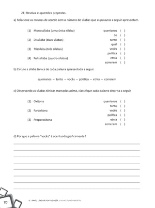 70
6.° ano | LÍNGUA PORTUGUESA Ensino Fundamental
21) Resolva as questões propostas.
a) Relacione as colunas de acordo com o número de sílabas que as palavras a seguir apresentam.
(1)
(2)
(3)
(4)
Monossílaba (uma única sílaba)
Dissílaba (duas sílabas)
Trissílaba (três sílabas)
Polissílaba (quatro sílabas)	
quenianos ( )
de ( )
tanto ( )
qual ( )
vocês ( )
política ( )
etnia ( )
correrem ( )
b) Circule a sílaba tônica de cada palavra apresentada a seguir.
quenianos – tanto – vocês – política – etnia – correrem
c) Observando as sílabas tônicas marcadas acima, classifique cada palavra descrita a seguir.
(1)
(2)
(3)
Oxítona
Paroxítona
Proparoxítona
quenianos ( )
tanto ( )
vocês ( )
política ( )
etnia ( )
correrem ( )
d) Por que a palavra "vocês" é acentuada graficamente?
 