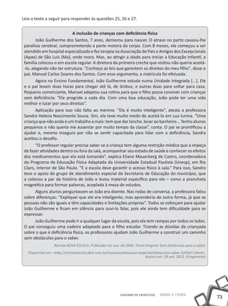 73
Saber e FazerCADERNO DE EXERCÍCIOS
Leia o texto a seguir para responder às questões 25, 26 e 27.
A inclusão de crianças com deficiência física
João Guilherme dos Santos, 7 anos, demorou para nascer. O atraso no parto causou-lhe
paralisia cerebral, comprometendo a parte motora do corpo. Com 8 meses, ele começou a ser
atendido em hospital especializado e fez terapia na Associação de Pais e Amigos dos Excepcionais
(Apae) de São Luís (Ma), onde mora. Mas, ao atingir a idade para iniciar a Educação Infantil, a
família colocou-o em escola regular. A diretora da primeira creche que visitou não queria aceitá-
-lo, alegando não ter estrutura. "Conheço as leis que garantem os direitos do meu filho", disse o
pai, Manuel Carlos Soares dos Santos. Com esse argumento, a matrícula foi efetuada.
Agora no Ensino Fundamental, João Guilherme estuda numa Unidade Integrada [...]. Ele
e o pai levam duas horas para chegar até lá, de ônibus, e outras duas para voltar para casa.
Pequeno comerciante, Manuel adaptou sua rotina para que o filho possa conviver com crianças
sem deficiência: “Ele progride a cada dia. Com uma boa educação, João pode ter uma vida
melhor e lutar por seus direitos”.
Aplicação para isso não falta ao menino. “Ele é muito inteligente”, atesta a professora
Sandra Helena Nascimento Sousa. Sim, ela teve muito medo de aceitá-lo em sua turma. “Uma
criança que não anda é um trabalho a mais: tem que dar lanche, levar ao banheiro... Tenho alunos
pequenos e não queria me ausentar por muito tempo da classe”, conta. O pai se prontificou a
ajudar e, mesmo insegura por não se sentir capacitada para lidar com a deficiência, Sandra
aceitou o desafio.
“O professor regular precisa saber se a criança tem alguma restrição médica que a impeça
de fazer atividades dentro ou fora da sala, acompanhar seu estado de saúde e conhecer os efeitos
dos medicamentos que ela está tomando”, explica Eliane Mauerberg de Castro, coordenadora
do Programa de Educação Física Adaptada da Universidade Estadual Paulista (Unesp), em Rio
Claro, interior de São Paulo. “E a escola deve garantir o acesso físico à sala.” Para isso, Sandra
teve o apoio do grupo de atendimento especial da Secretaria de Educação do município, que
a colocou a par da história de João e levou material específico para ele – como a prancheta
magnética para formar palavras, acoplada à mesa de estudos.
Alguns alunos perguntavam se João era doente. Nas rodas de conversa, a professora falou
sobre diferenças: “Expliquei que ele era inteligente, mas aprenderia de outra forma, já que as
pessoas não são iguais e têm capacidades e limitações próprias”. Todos se esforçam para ajudar
João Guilherme e ficam em silêncio para ouvi-lo falar, pois ele ainda tem dificuldade para se
expressar.
João Guilherme pode ir a qualquer lugar da escola, pois ela tem rampas por todos os lados.
O pai conseguiu uma cadeira adaptada para o filho estudar. Tirando as dúvidas da criançada
sobre o que é deficiência física, os professores ajudam João Guilherme a construir um caminho
sem obstáculos para o saber.
Revista NOVA ESCOLA. Publicado em out. de 2006. Título Original: Sem obstáculos para o saber.
Disponível em: <http://revistaescola.abril.com.br/inclusao/educacao-especial/obstaculos-saber-424567.shtml>.
Acesso em: 28 out. 2012. (Fragmento)
 