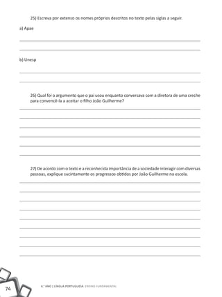 74
6.° ano | LÍNGUA PORTUGUESA Ensino Fundamental
25) Escreva por extenso os nomes próprios descritos no texto pelas siglas a seguir.
a) Apae
b) Unesp
26) Qual foi o argumento que o pai usou enquanto conversava com a diretora de uma creche
para convencê-la a aceitar o filho João Guilherme?
27) De acordo com o texto e a reconhecida importância de a sociedade interagir com diversas
pessoas, explique sucintamente os progressos obtidos por João Guilherme na escola.
 