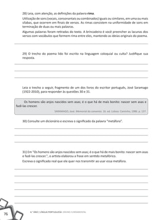 76
6.° ano | LÍNGUA PORTUGUESA Ensino Fundamental
28) Leia, com atenção, as definições da palavra rima.
Utilização de sons (vocais, consonantais ou combinados) iguais ou similares, em uma ou mais
sílabas, que ocorrem em finais de versos. As rimas consistem na uniformidade de sons em
terminação de duas ou mais palavras.
Algumas palavras foram retiradas do texto. A brincadeira é você preencher as lacunas dos
versos com vocábulos que formem rima entre eles, mantendo as ideias originais do poema.
29) O trecho do poema lido foi escrito na linguagem coloquial ou culta? Justifique sua
resposta.
Leia o trecho a seguir, fragmento de um dos livros do escritor português, José Saramago
(1922-2010), para responder às questões 30 e 31.
Os homens são anjos nascidos sem asas; é o que há de mais bonito: nascer sem asas e
fazê-las crescer.
SARAMAGO, José. Memorial do convento. 16. ed. Lisboa: Caminho, 1986. p. 137.
30) Consulte um dicionário e escreva o significado da palavra “metáfora”.
31) Em "Os homens são anjos nascidos sem asas; é o que há de mais bonito: nascer sem asas
e fazê-las crescer.", o artista elaborou a frase em sentido metafórico.
Escreva o significado real que ele quer nos transmitir ao usar essa metáfora.
 