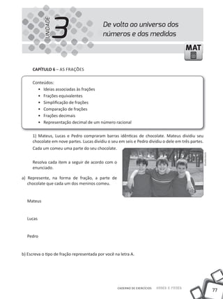 77
Saber e FazerCADERNO DE EXERCÍCIOS
MATMAT
De volta ao universo dos
números e das medidas3UNIDADE
CAPÍTULO 6 – AS FRAÇÕES
Conteúdos:
• Ideias associadas às frações
• Frações equivalentes
• Simplificação de frações
• Comparação de frações
• Frações decimais
• Representação decimal de um número racional
1) Mateus, Lucas e Pedro compraram barras idênticas de chocolate. Mateus dividiu seu
chocolate em nove partes. Lucas dividiu o seu em seis e Pedro dividiu o dele em três partes.
Cada um comeu uma parte do seu chocolate.
Resolva cada item a seguir de acordo com o
enunciado.
a) Represente, na forma de fração, a parte de
chocolate que cada um dos meninos comeu.
Mateus
Lucas
Pedro
b) Escreva o tipo de fração representada por você na letra A.
Shutterstock
 