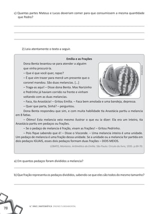78
6.° ano | MATEMÁTICA Ensino Fundamental
c) Quantas partes Mateus e Lucas deveriam comer para que consumissem a mesma quantidade
que Pedro?
2) Leia atentamente o texto a seguir.
Emília e as Frações
Dona Benta levantou-se para atender a alguém
que vinha procurá-la.
– Que é que você quer, rapaz?
– É que vim trazer para mercê um presente que o
coronel mandou. São duas melancias. [...]
– Traga-as aqui! – Disse dona Benta. Mas Narizinho
e Pedrinho já haviam corrido na frente e vinham
voltando com as duas melancias.
– Faca, tia Anastácia! – Gritou Emília. – Faca bem amolada e uma bandeja, depressa.
– Quer que parta, Sinhá? – perguntou.
Dona Benta respondeu que sim, e com muita habilidade tia Anastácia partiu a melancia
em 8 fatias.
– Ótimo! Esta melancia veio mesmo ilustrar o que eu ia dizer: Ela era um inteiro, tia
Anastácia partiu em pedaços ou frações.
– Se o pedaço de melancia é fração, vivam as frações! – Gritou Pedrinho.
– Pois fique sabendo que é! – Disse o Visconde. – Uma melancia inteira é uma unidade.
Um pedaço de melancia é uma fração dessa unidade. Se a unidade ou a melancia for partida em
dois pedaços IGUAIS, esses dois pedaços formam duas frações – DOIS MEIOS.
LOBATO, Monteiro. Aritimético da Emília. São Paulo: Círculo do livro, 1935. p.69-70.
a) Em quantos pedaços foram divididos a melancia?
b) Que fração representa os pedaços divididos, sabendo-se que eles são todos do mesmo tamanho?
Shutterstock
 