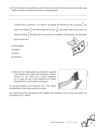 79
Saber e FazerCADERNO DE EXERCÍCIOS
c) Se Tia Anastácia tivesse partido a outra melancia, da mesma forma que partiu a primeira, que
fração das melancias representaria cada um dos pedaços?
3) João Carlos é operário e seu salário é de apenas R$ 700,00 por mês. Ele gasta
1
6 do
salário com aluguel,
2
5
com alimentação da família e
1
60
com contas. Este mês ele teve uma
despesa extra de
3
8
do salário que foram gastos com remédios. O maior gasto de João Carlos
nesse mês foi com
a) alimentação.
b) aluguel.
c) contas.
d) remédios.
4) No Brasil, os trabalhadores que trabalham segundo
a CLT recebem dois salários em dezembro: o salário
normal e o 13.° salário. Se a pessoa trabalhou
os 12 meses do ano e não trabalhou em horário
extraordinário, os dois salários serão iguais.
Se a pessoa trabalhou uma fração do ano, o 13.° salário
corresponderá a essa fração do salário normal.
Se o salário normal de uma pessoa é R$ 1 200,00 e ela trabalhou 7 meses nesse ano, quanto ela
vai receber de 13.° salário?
ShutterstockShutterstock
 