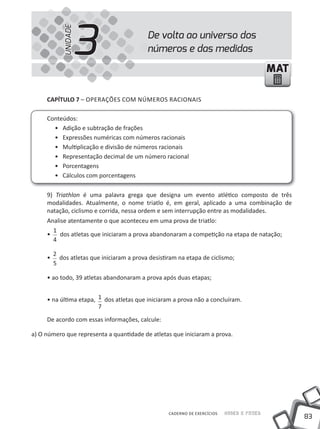 83
Saber e FazerCADERNO DE EXERCÍCIOS
MATMAT
CAPÍTULO 7 – OPERAÇÕES COM NÚMEROS RACIONAIS
Conteúdos:
• Adição e subtração de frações
• Expressões numéricas com números racionais
• Multiplicação e divisão de números racionais
• Representação decimal de um número racional
• Porcentagens
• Cálculos com porcentagens
9) Triathlon é uma palavra grega que designa um evento atlético composto de três
modalidades. Atualmente, o nome triatlo é, em geral, aplicado a uma combinação de
natação, ciclismo e corrida, nessa ordem e sem interrupção entre as modalidades.
Analise atentamente o que aconteceu em uma prova de triatlo:
•
1
4
dos atletas que iniciaram a prova abandonaram a competição na etapa de natação;
•
2
5
dos atletas que iniciaram a prova desistiram na etapa de ciclismo;
• ao todo, 39 atletas abandonaram a prova após duas etapas;
• na última etapa, 1
7
dos atletas que iniciaram a prova não a concluíram.
De acordo com essas informações, calcule:
a) O número que representa a quantidade de atletas que iniciaram a prova.
De volta ao universo dos
números e das medidas3UNIDADE
 