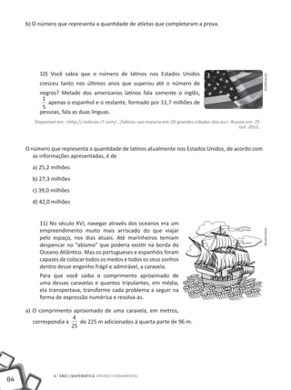 84
6.° ano | MATEMÁTICA Ensino Fundamental
b) O número que representa a quantidade de atletas que completaram a prova.
10) Você sabia que o número de latinos nos Estados Unidos
cresceu tanto nos últimos anos que superou até o número de
negros? Metade dos americanos latinos fala somente o inglês,
1
5
apenas o espanhol e o restante, formado por 11,7 milhões de
pessoas, fala as duas línguas.
Disponível em: <http:// noticias.r7.com/.../latinos-sao-maioria-em-28-grandes-cidades-dos-eu>. Acesso em: 25
out. 2012.
O número que representa a quantidade de latinos atualmente nos Estados Unidos, de acordo com
as informações apresentadas, é de
a) 25,2 milhões
b) 27,3 milhões
c) 39,0 milhões
d) 42,0 milhões
11) No século XVI, navegar através dos oceanos era um
empreendimento muito mais arriscado do que viajar
pelo espaço, nos dias atuais. Até marinheiros temiam
despencar no “abismo” que poderia existir na borda do
Oceano Atlântico. Mas os portugueses e espanhóis foram
capazes de colocar todos os medos e todos os seus sonhos
dentro desse engenho frágil e admirável, a caravela.
Para que você saiba o comprimento aproximado de
uma dessas caravelas e quantos tripulantes, em média,
ela transportava, transforme cada problema a seguir na
forma de expressão numérica e resolva-as.
a) O comprimento aproximado de uma caravela, em metros,
correspondia a
4
25
de 225 m adicionados à quarta parte de 96 m.
ShutterstockShutterstock
 