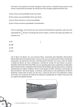 86
6.° ano | MATEMÁTICA Ensino Fundamental
14) Paula e Ana partiram um bolo retangular. Paula comeu a metade da terça parte e Ana
comeu a terça parte da metade. De acordo com essa situação, podemos afirmar que:
a) Ana comeu uma quantidade maior que Paula.
b) Ana comeu uma quantidade menor que Paula.
c) Ana e Paula comeram a mesma quantidade.
d) Ana e Paula comeram quantidades incomparáveis.
15) Um recipiente, com 24 litros de suco natural, foi distribuído em garrafas, cada uma com
capacidade de
3
4
de litro. Se cada garrafa serve 6 copos, o número de copos que podem ser
servidos é de
a) 24
b) 108
c) 144
d) 192
16) O Muro de Berlim era uma barreira física, construída pela República Democrática
Alemã (Alemanha Oriental) durante a Guerra Fria, que circundava toda a Berlim Ocidental,
separando-a da Alemanha Oriental, incluindo Berlim Oriental. Esse muro, além de dividir
a cidade de Berlim ao meio, simbolizava a divisão do mundo em dois blocos ou partes:
República Federal da Alemanha (RFA), que era apoiada pelos países capitalistas encabeçados
pelos Estados Unidos; e República Democrática Alemã (RDA), apoiada pelos países socialistas
simpatizantes do regime soviético. No dia 13 de agosto de 1961, começou a construção do
Muro de Berlim. Seis horas depois, a fronteira, contornando os 155 quilômetros de Berlim
Ocidental, estava toda cercada. Em dez anos, a obra de mais de 6 mil quilômetros estava
terminada, com centenas de milhares de operários trabalhando em média 8 horas por dia
em regime de trabalho forçado.
3
4
Muro de Berlim
Shutterstock
 