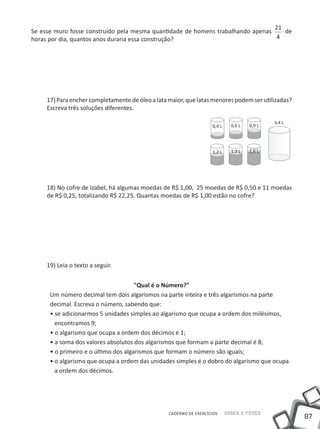 87
Saber e FazerCADERNO DE EXERCÍCIOS
Se esse muro fosse construído pela mesma quantidade de homens trabalhando apenas
21
4
de
horas por dia, quantos anos duraria essa construção?
17)Paraenchercompletamentedeóleoalatamaior,quelatasmenorespodemserutilizadas?
Escreva três soluções diferentes.
18) No cofre de Izabel, há algumas moedas de R$ 1,00, 25 moedas de R$ 0,50 e 11 moedas
de R$ 0,25, totalizando R$ 22,25. Quantas moedas de R$ 1,00 estão no cofre?
19) Leia o texto a seguir.
"Qual é o Número?"
um número decimal tem dois algarismos na parte inteira e três algarismos na parte
decimal. Escreva o número, sabendo que:
• se adicionarmos 5 unidades simples ao algarismo que ocupa a ordem dos milésimos,
encontramos 9;
• o algarismo que ocupa a ordem dos décimos é 1;
• a soma dos valores absolutos dos algarismos que formam a parte decimal é 8;
• o primeiro e o último dos algarismos que formam o número são iguais;
• o algarismo que ocupa a ordem das unidades simples é o dobro do algarismo que ocupa
a ordem dos décimos.
0,4 L
1,2 L
0,6 L
1,3 L
0,9 L
3,4 L
1,6 L
 