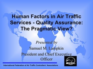 Human Factors in Air Traffic Services - Quality Assurance: The Pragmatic View? Presented by Samuel M. Lampkin President and Chief Executive Officer 