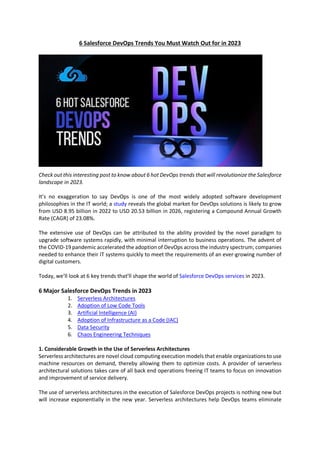 6 Salesforce DevOps Trends You Must Watch Out for in 2023
Check out this interesting post to know about 6 hot DevOps trends that will revolutionize the Salesforce
landscape in 2023.
It’s no exaggeration to say DevOps is one of the most widely adopted software development
philosophies in the IT world; a study reveals the global market for DevOps solutions is likely to grow
from USD 8.95 billion in 2022 to USD 20.53 billion in 2026, registering a Compound Annual Growth
Rate (CAGR) of 23.08%.
The extensive use of DevOps can be attributed to the ability provided by the novel paradigm to
upgrade software systems rapidly, with minimal interruption to business operations. The advent of
the COVID-19 pandemic accelerated the adoption of DevOps across the industry spectrum; companies
needed to enhance their IT systems quickly to meet the requirements of an ever-growing number of
digital customers.
Today, we’ll look at 6 key trends that’ll shape the world of Salesforce DevOps services in 2023.
6 Major Salesforce DevOps Trends in 2023
1. Serverless Architectures
2. Adoption of Low Code Tools
3. Artificial Intelligence (AI)
4. Adoption of Infrastructure as a Code (IAC)
5. Data Security
6. Chaos Engineering Techniques
1. Considerable Growth in the Use of Serverless Architectures
Serverless architectures are novel cloud computing execution models that enable organizations to use
machine resources on demand, thereby allowing them to optimize costs. A provider of serverless
architectural solutions takes care of all back end operations freeing IT teams to focus on innovation
and improvement of service delivery.
The use of serverless architectures in the execution of Salesforce DevOps projects is nothing new but
will increase exponentially in the new year. Serverless architectures help DevOps teams eliminate
 