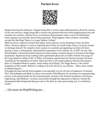 Particle Fever
Imagine knowing the unknown. Imagine being able to answer open ended questions about the creation
of our own universe. Image being able to answer the questions that have been boggling physicists and
scientists for centuries. Particle Fever, an American Documentary, tracks a series of experiments
whose purpose was just that: answer those questions. What happens when scientists, essentially,
recreate the Big Bang Theory in a Large Hadron Collider?
Mark Levinson, a physicist turned film maker, knows physics can be daunting to learn, let alone
follow. However, physics is such an important part of how our world works; hence, Levinson wanted
to challenge himself. He wanted to show science in a realistic and appealing way that will allow
anyone to enjoy it and properly understand the importance of its contents. So, in 2007, he met with
David Kaplan, a theoretical particle physicist whose primary research interest is focused on the Higgs
mechanism. Kaplan has been working with experimental physicists at CERN with the first usage of
the Large Hadron Collider (LHC). CERN, an European organization for Nuclear research, has been
searching for the foundation of matter. Physicists have a few particle physics theories that propose
there is a Standard Model to matter, which makes up all things. The Higgs Boson, is the central
foundation of this model. Without it, nothing will exist. However, no scientist ... Show more content
on Helpwriting.net ...
It brought the heart and the brain together in an enjoyable way for all sorts of audiences. In October
2015, David Kaplan and Mark Levinson were award a $20,000 prize for excellence in communicating
science to the general public by the Communication Awards of the National Academies of Sciences,
Engineering, and Medicine. Levinson successfully brought the importance of physics without the
incomprehensible background that goes into it. He did it in a fun and exciting way. It is definitely
worth a
... Get more on HelpWriting.net ...
 