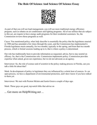The Role Of Science And Science Of Science Essay
As part of that you will see load management, you will see more traditional energy efficiency
program, such as rebates on air conditioners and lighting programs. All of our utilities that are subject
to this act, are require to have energy audit programs for their residential customers. So, the
Commission reviews those programs as well.
Cayce: You mentioned policy, what Judy describe is essentially the policy that the legislature enacted
in 1980 and has amended a few times through the years, and the Commission has implemented it.
Florida legislature meets annually, for two months, typically in the spring, and from that two month
process, which is formal sessions leading up to it, that is where a policy is determined.
Our role has traditionally been to provide information as requested, advise, but to stay neutral on
efficacy. So, that is the Commissions role. Commission implements policy. Commission provides
expertise when asked, given our experience, but we do not advocate as an agency.
Interviewer: So, the role of science and of scientist in the policy making process in Florida, can you
talk a little bit about that?
Mark: In development of policy in legislature they are influenced by a whole host of sources. It s an
open process, we have a department of environmental protection, and I don t know if you have talked
to them yet.
Interviewer: We met with Preston Mclain and Justin Green a couple of days ago.
Mark: Those guys are good, top notch folks that advise on
... Get more on HelpWriting.net ...
 