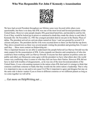 Who Was Responsible For John F Kennedy s Assassination
We have had several President throughout our lifetime some were favored while others were
questionable, but there is no deny that JFK was one of the most loved and favored presidents of the
United States. However some people despite JFK good deed hated him, and decided to end his life.
Even if they would be locked up in prison or sentenced to death they made the choice to end John F.
Kennedy life. On November 22, 1963 the youngest president died at one pm in the Dealey Plaza of
dallas. The president arrived on a private plane named air force 1 and was greeted by several U.S
citizens and press. The president and his wife were escorted down to there car that had the top down.
They drove around town as there was several people visiting the president and greeting him. It wasn t
until they ... Show more content on Helpwriting.net ...
This is important because we are able to understand why people believed Lee Harvey Oswald was the
main suspect for the assassination of JFK. It also expands our theories and conspiracies of who else
could have been working with Lee Harvey Oswald. Everyone has their opinion on politics some are
public and others are Democrats some agree with the president we have what others don t the world
comes very conflicting when it comes to who they feel can leave their Nation. However JFK did not
have to deal with troubles of disagreements , as he was one of the most favored presidents of the
United States. It was a devastating moment in the nation when JFK died and it is strange to think that
someone could hate someone so badly that they would risk the entire nation s leadership. That is why
it is important to stay as one and to not cause Civil War it important to agree and disagree but stay on
the same side it doesn t matter if you re from to different countries or two different planets as long as
we come together we will all be
... Get more on HelpWriting.net ...
 