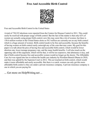Free And Accessible Birth Control
Free and Accessible Birth Control in the United States
A total of 730,322 abortions were reported from the Centers for Disease Control in 2011. This could
easily be resolved with proper usage of birth control. But the fact of the matter is that only 62% of
women are actually using proper birth control, now this may seem like a lot of women, but there is
158.6 million women in the United States alone so 58.5 million are currently not on any birth control
which is a huge amount of women. Birth control needs to be free and accessible, because the benefits
of having women on birth control easily outweigh any of the cons that may come. My goal for this
paper is to talk about the pros of having free and accessible birth control, which would be lower
abortion rate, lower teenage pregnancy rate, and the many health benefits. I will also touch on the
opposing side of this argument, which will be that, it will be too expensive, that abstinence is key, and
that if birth control became free and accessible women would no longer go the doctor. The Affordable
Care Act was signed into law to reform the health care industry by President Barack Obama in 2010,
and then was upheld by the Supreme Court in 2012. This act touched on birth control, which would
make it more affordable and easily accessible. But there is a catch; women can only get this more
affordable birth control is they are under a private insurance company. A private insurance company is
one in which you are paying for
... Get more on HelpWriting.net ...
 