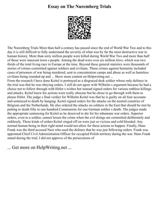Essay on The Nuremberg Trials
The Nuremberg Trials More than half a century has passed since the end of World War Two and to this
day it is still difficult to fully understand the severity of what was by far the most destructive war in
human history. More than sixty million people were killed during World War Two and more than half
of those were innocent town s people. Among the dead were over six million Jews, which was two
thirds of the total living race in Europe at the time. Beyond these general statistics were thousands of
stories of crimes committed against soldiers and civilians. These crimes against humanity included
cases of prisoners of war being murdered, sent to concentration camps and abuse as well as harmless
civilians being rounded up and ... Show more content on Helpwriting.net ...
From the research I have done Keitel is portrayed as a disgraced desk soldier whose only defence in
the trial was that he was obeying orders. I still do not agree with Wilhelm s argument because he had a
choice not to follow through with Hitler s wishes but instead signed orders for various ruthless killings
and attacks. Keitel knew his actions were really obscene but he chose to go through with them to
please Hitler. The judge s final verdict for Wilhelm Keitel was that he is guilty on all four accounts
and sentenced to death by hanging. Keitel signed orders for the attacks on the neutral countries of
Belgium and the Netherlands. He also ordered the attacks on soldiers in the East that should be met by
putting to death fifty to one hundred Communists for one German soldier s death. The judges made
the appropriate sentencing for Keitel as he deserved to die for his inhumane war orders. Superior
orders, even to a soldier, cannot lessen the crime when the evil doings are committed deliberately and
ruthlessly. These kinds of orders Keitel singed off on were just so vicious and cold blooded. Any
normal human being in their right mind would not allow for these actions to happen. Finally, Hans
Frank was the third accused Nazi who used the defence that he was just following orders. Frank was
appointed Chief Civil Administration Officer for occupied Polish territory during the war. Hans Frank
stated during the trial, I did not approve of the persecutions of
... Get more on HelpWriting.net ...
 