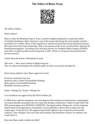 The Ethics of Botox Essay
The Ethics of Botox
What is Botox?
Botox is short for Botulinum Type A Toxin, a protein complex produced by a bacterium called
Clostridium botulinum. Botox injection is one of the newest and among the most popular cosmetic
procedures for wrinkles. Botox works magically to smooth out facial lines by preventing the muscles
that cause frown lines from contracting. Only a tiny amount of this toxin is used in Botox injection for
beautification purposes. According to the American Society for Aesthetic Plastic Surgery (ASAPS),
more than 1.6 million people received injection in 2001, which is a 46 percent increased from the
previous year.[2]
A little about the history of Botulinum A toxin
This toxin ... Show more content on Helpwriting.net ...
This was observed throughout the medical studies for these eye muscles disorder.[5]
Botox being studied to treat: Botox approved to treat:
Excessive sweating Cross eyes
Spasticity after a stroke Uncontrollable blinking
Back spasms Uncontrollable blinking
Headaches between eyebrows
Source: Allergan Inc. Source: Allergan Inc.
List of medical uses approved by the FDA for Botox.[6]
In 2000, botox injection treatments were also approved for treating cervical dystonia, a neurological
movement disorder associated with sever neck and shoulder contractions. Finally in April 2002, The
FDA granted approval to BOTOX® COSMETIC, the brand used by Allergan Inc. for the temporary
improvement in the appearance of moderate to severe glabellar or frown lines in adult men and
women ages 18 and up to 65. The approval specifically applies to the vertical lines between the
eyebrows. Now Allergan is the one of the main producer and distributor of botox for aesthetic uses
world wide.[7]
How does Botox make wrinkles invisible?
 