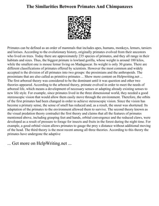 The Similarities Between Primates And Chimpanzees
Primates can be defined as an order of mammals that includes apes, humans, monkeys, lemurs, tarsiers
and lorises. According to the evolutionary history, originally primates evolved from their ancestors
who lived on trees. Today there are approximately 235 species of primates, and they all range in their
habitats and sizes. Thus, the biggest primate is lowland gorilla, whose weight is around 180 kilos,
while the smallest one is mouse lemur living on Madagascar. Its weight is only 30 grams. There are
different classifications of primates offered by scientists. However the most common and widely
accepted is the division of all primates into two groups: the prosimians and the anthropoids. The
prosimians that are also called as primitive primates ... Show more content on Helpwriting.net ...
The first arboreal theory was considered to be the dominant until it was question and other two
theories appeared. According to the arboreal theory, primate evolved in order to meet the needs of
arboreal life, which means a development of necessary senses or adapting already existing senses to
new life style. For example, since primates lived in the three dimensional world, they needed a good
stereoscopic vision that would allow them easily move through the environment. Therefore, the orbits
of the first primates had been changed in order to achieve stereoscopic vision. Since the vision has
become a primary sense, the sense of smell has reduced and, as a result, the snout was shortened. Its
adaptation of the primates to the environment allowed them to survive. The second theory known as
the visual predation theory contradict the first theory and claims that all the features of primates
mentioned above, including grasping feet and hands, orbital convergence and the reduced claws, were
developed as a result of pressure to forage for insects and fruits in the forest during the night time. For
example, a good orbital vision allows primates to gauge the prey s distance without additional moving
of the head. The third theory is the most recent among all three theories. According to this theory the
primates have undergone the adaptive
... Get more on HelpWriting.net ...
 