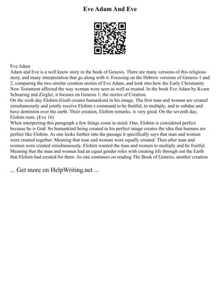 Eve Adam And Eve
Eve Adam
Adam and Eve is a well know story in the book of Genesis. There are many versions of this religious
story, and many interpretation that go along with it. Focusing on the Hebrew versions of Genesis 1 and
2, comparing the two similar creation stories of Eve Adam, and look into how the Early Christianity
New Testament affected the way woman were seen as well as treated. In the book Eve Adam by Kvam
Schearing and Ziegler, it focuses on Genesis 1; the stories of Creation.
On the sixth day Elohim (God) creates humankind in his image. The first man and woman are created
simultaneously and jointly receive Elohim s command to be fruitful, to multiply, and to subdue and
have dominion over the earth. Their creation, Elohim remarks, is very good. On the seventh day,
Elohim rests. (Eve 16)
When interpreting this paragraph a few things come to mind. One, Elohim is considered perfect
because he is God. So humankind being created in his perfect image creates the idea that humans are
perfect like Elohim. As one looks further into the passage it specifically says that man and woman
were created together. Meaning that man and woman were equally created. Then after man and
women were created simultaneously, Elohim wanted the man and women to multiply and be fruitful.
Meaning that the man and woman had an equal gender roles with creating life through out the Earth
that Elohim had created for them. As one continues on reading The Book of Genesis, another creation
... Get more on HelpWriting.net ...
 