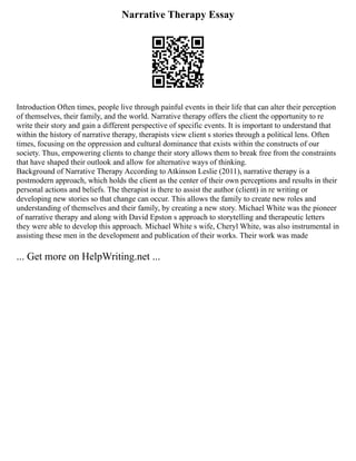 Narrative Therapy Essay
Introduction Often times, people live through painful events in their life that can alter their perception
of themselves, their family, and the world. Narrative therapy offers the client the opportunity to re
write their story and gain a different perspective of specific events. It is important to understand that
within the history of narrative therapy, therapists view client s stories through a political lens. Often
times, focusing on the oppression and cultural dominance that exists within the constructs of our
society. Thus, empowering clients to change their story allows them to break free from the constraints
that have shaped their outlook and allow for alternative ways of thinking.
Background of Narrative Therapy According to Atkinson Leslie (2011), narrative therapy is a
postmodern approach, which holds the client as the center of their own perceptions and results in their
personal actions and beliefs. The therapist is there to assist the author (client) in re writing or
developing new stories so that change can occur. This allows the family to create new roles and
understanding of themselves and their family, by creating a new story. Michael White was the pioneer
of narrative therapy and along with David Epston s approach to storytelling and therapeutic letters
they were able to develop this approach. Michael White s wife, Cheryl White, was also instrumental in
assisting these men in the development and publication of their works. Their work was made
... Get more on HelpWriting.net ...
 