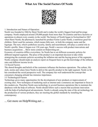 What Are The Social Factors Of Nestle
1. Introduction and Nature of Operation:
Nestlé was founded in 1866 by Henri Nestlé and is today the world s biggest food and beverage
company. Nestlé employed around 250,000 people from more than 70 countries and have factories or
operations in almost every country in the world. The history of Nestlé began in Switzerland in 1867
when Henri Nestlé, the pharmacist, launched his product Farine Lactée Nestlé, a nutritious gruel for
children. Henri used his surname, which means little nest , in both the company name and the
logotype. The nest, which symbolizes security, family and nourishment, still plays a central role in
Nestlé s profile. Since it began over 130 years ago, Nestlé s success with product innovations and
business acquisitions ... Show more content on Helpwriting.net ...
Economy of countries differs everywhere. So Nestle has to set different economic policies for
different targeted segments. The price of the product is an important decision to take while
strategizing the economic policies according the inflation rate and the buying power of the segments.
Nestle company should made an analysis report on frequent basis to get the knowledge of the inflation
rates and different income levels.
3.4 Social Factors
The shared thoughts and beliefs of the customers influence the business operations. The culture, life
style, norms and values force Nestle to deliver the specific product to the right segment. Nestle so far
has considered the social perspective well. The company has well understood the concept that
consumers changing attitude has immense importance.
3.5 Technological Factors
Technology gives many opportunities for the development of new products or improvement of
existing ones. New techniques of marketing such as internet and e commerce are important to focus in
this modern era. Therefore Nestle uses technology in several business operations like to maintain the
databases with the help of software. Nestle should follow such a maxim that accelerate innovation
with the help of technological advancements. Nestle is already using the state of the art technology for
the production of various products, they are meeting the global standards by installing the
contemporary
... Get more on HelpWriting.net ...
 