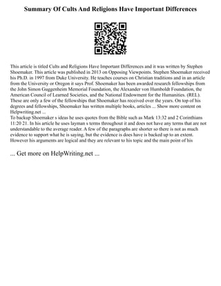 Summary Of Cults And Religions Have Important Differences
This article is titled Cults and Religions Have Important Differences and it was written by Stephen
Shoemaker. This article was published in 2013 on Opposing Viewpoints. Stephen Shoemaker received
his Ph.D. in 1997 from Duke University. He teaches courses on Christian traditions and in an article
from the University or Oregon it says Prof. Shoemaker has been awarded research fellowships from
the John Simon Guggenheim Memorial Foundation, the Alexander von Humboldt Foundation, the
American Council of Learned Societies, and the National Endowment for the Humanities. (REL).
These are only a few of the fellowships that Shoemaker has received over the years. On top of his
degrees and fellowships, Shoemaker has written multiple books, articles ... Show more content on
Helpwriting.net ...
To backup Shoemaker s ideas he uses quotes from the Bible such as Mark 13:32 and 2 Corinthians
11:20 21. In his article he uses layman s terms throughout it and does not have any terms that are not
understandable to the average reader. A few of the paragraphs are shorter so there is not as much
evidence to support what he is saying, but the evidence is does have is backed up to an extent.
However his arguments are logical and they are relevant to his topic and the main point of his
... Get more on HelpWriting.net ...
 