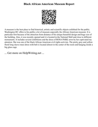 Black African American Museum Report
A museum is the best place to find historical, artistic and scientific objects exhibited for the public.
Washington DC offers to his public a lot of museum especially the African American museum. It is
particular first because of the attraction from distance of his unique beautiful design and huge size of
the building. Also, it was recently opened and it is located in the National Mall and close to different
monuments. It includes several exhibitions and the dress of ROSA PARK sewn by her captivated my
attention. She was one of the black African American civil rights activists. The pretty grey and yellow
floral long sleeve maxi dress with belt is located almost in the center of the room and hanging inside a
big glass cage.
... Get more on HelpWriting.net ...
 