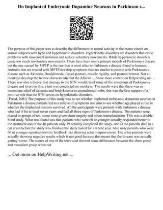Do Implanted Embryonic Dopamine Neurons in Parkinson s...
The purpose of this paper was to describe the differences in neural activity in the motor circuit on
animal subjects with hypo and hyperkinetic disorders. Hyperkinetic disorders are disorders that cause
problems with movement initiation and reduce voluntary movements. While hyperkinetic disorders
cause too much involuntary movements. There have been many primate models of Parkinson s disease
but the one caused by MPTP is the one that is most alike to Parkinson s disease found in humans.
Animals that are treated with MPTP develop symptoms that are similar to people with Parkinson s
disease such as Akinesia, Bradykinesia, flexed posture, muscle rigidity, and postural tremor. Not all
monkeys develop the tremor characteristic but the African ... Show more content on Helpwriting.net ...
There was also a theory that damage to the STN would relief some of the symptoms of Parkinson s
disease and to prove this, a test was conducted on monkeys. The results were that there was an
immediate relief of akinesia and bradykinesia in contralateral limbs, this was the first support of a
positive role that the STN serves on hyperkinetic disorders.
(Freed, 2001) The purpose of this study was to see whether implanted embryonic dopamine neurons in
Parkinson s disease patients led to a relieve of symptoms and also to see whether age played a role in
whether the implanted neurons survived. All the participants were patients with Parkinson s disease
who had if for at least seven years and had all three signs of Parkinson s disease. The patients were
placed in groups of ten, some were given sham surgery and others transplantation. This was a double
blind study. What was found was that patients who were 60 or younger actually responded better to
the treatment and of the 40 patients only 39 actually completed the study, one of the patients died in a
car crash before the study was finished the study lasted for a whole year. Also only patients who were
60 or younger reported positive feedback like showing actual improvement. The other patients were
actually showing negative results which is not good because that meant that the disease was actually
getting worse. The scores of one of the tests used showed some differences between the sham group
and transplant group when not
... Get more on HelpWriting.net ...
 