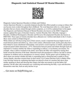 Diagnostic And Statistical Manual Of Mental Disorders
Diagnostic Autism Spectrum Disorders in Infants and Children
Autism Spectrum Disorder is a neurodevelopment disorder that affects people as young as infancy that
can become more evident throughout their childhood. The word Spectrum refers to a wide range of
disorders that are closely related through similar symptoms, as it will be explained later in this paper.
The Diagnostic and Statistical Manual of Mental Disorders also known as the DSM 5 diagnostic
manual, updated the types of disorders listed as: Autistic Disorder, Rett s Disorder, Asperger s
Disorder, Childhood Disintegrative Disorder and Pervasive Developmental Disorder also known as
PDD NOS. These types of Autistic disorders have affected over 3 million individuals in the U.S and ...
Show more content on Helpwriting.net ...
While infants are still discovering most of their sensors, touch is important because higher levels of
touch between parent and infant (e.g., skin to skin contact, affectionate touch, tactile game play) have
been linked to secure attachment relationships, more positive social responses in infants, and positive,
reciprocal parent infant interactions.. (577). Interactions between parent and infants through touch are
important to visualize whether the infant is responding to reflexes, or involuntary movements. For
example, when a child is touched on the cheek, most likely the baby will respond by turning their
heads toward the direction of the hand. Abnormal touch and unresponsive reflexes can link to autism
symptoms in children such as unresponsive to sensory stimuli. Tactile games such as holding a toy
above them can monitor whether the baby is responding back or distracted and is unable to focus.
Autism Speaks, describes research done on their article, Eye Contact Declines Early in Babies Who
Later Develop Autism by explaining that babies are placed in front of a monitor that shows their
mother speaking to them and showing their fingers and other movements to get the babies full
attention. On the other side researchers are visualizing and monitoring the baby s eyes and direction.
Researchers state that, Such an early decline in eye
... Get more on HelpWriting.net ...
 