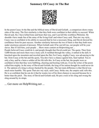 Summary Of Casey At The Bat
In the poem Casey At the Bat and the biblical story of David and Goliath , a comparison shows many
sides of the story. The first similarity is that they both were confident in their ability to succeed. When
David said, Sir, I have killed lions and bears that way, and I can kill this worthless Philistine. He
shouldn t have made fun of the army of the living God! and when Casey said, That ain t my style, .
Casey was so confident in his ability to succeed that he lost a necessary thing, and David showed his
confidence from his past success. Another similarity between the two of them is that they both were
under enormous amount of pressure. When Goliath said, If he can kill me, our people will be your
slaves. But if I kill him, your people ... Show more content on Helpwriting.net ...
People believed Casey could do it, and people thought that David could not. The quote, Then from
5,000 throats and more there rose a lusty yell; It rumbled through the valley, it rattled in the dell; It
knocked upon the mountain and recoiled upon the flat, For Casey, mighty Casey, was advancing to the
bat. from Casey at the bat and the quote, You don t have a chance against him, Saul replied. You re
only a boy, and he s been a soldier all his life tells this. In Casey at the bat, the people were so
confident in him that they were bubbling, cheering and hooting with joy. Even the writer of the poem
called him mighty. In the story of David and Goliath, the king of his nation thought he could never do
it. The opinion of a king is always backed by the people. The last main difference is that David was
much more humble. The quote That ain t my style, said Casey. Strike one, the umpire said. tells this.
He is so confident that he can do it that he wastes two of his three chances to succeed because he is
better than the pitch . The story of David and Goliath said, He put a rock in his sling and swung the
sling around by its straps.
... Get more on HelpWriting.net ...
 