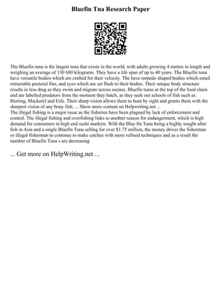 Bluefin Tna Research Paper
The Bluefin tuna is the largest tuna that exists in the world, with adults growing 4 metres in length and
weighing an average of 130 680 kilograms. They have a life span of up to 40 years. The Bluefin tuna
have versatile bodies which are crafted for their velocity. The have torpedo shaped bodies which entail
retractable pectoral fins, and eyes which are set flush to their bodies. Their unique body structure
results in less drag as they swim and migrate across oceans. Bluefin tunas at the top of the food chain
and are labelled predators from the moment they hatch, as they seek out schools of fish such as:
Herring, Mackerel and Eels. Their sharp vision allows them to hunt by sight and grants them with the
sharpest vision of any bony fish. ... Show more content on Helpwriting.net ...
The illegal fishing is a major issue as the fisheries have been plagued by lack of enforcement and
control. The illegal fishing and overfishing links to another reason for endangerment, which is high
demand for consumers in high end sushi markets. With the Blue fin Tuna being a highly sought after
fish in Asia and a single Bluefin Tuna selling for over $1.75 million, the money drives the fisherman
or illegal fisherman to continue to make catches with more refined techniques and as a result the
number of Bluefin Tuna s are decreasing
... Get more on HelpWriting.net ...
 