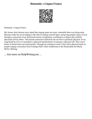 Humanity s Lingua Franca
Humanity s Lingua Franca
My former choir director once stated that singing made one more vulnerable than even being nude.
Because really the act of singing is like that of cutting yourself open, and giving people a piece of you
through a concoction of air and honed muscle coordination, oscillating to a degree that could be
physically felt by others. This human connection offered by the art form is primarily physical. Every
song heard be it live or recorded is a physical manifestation of someone s physical self. This is how
music in literal terms can touch people. Through my training in music I have left a physical mark on
people singing everywhere from Carnegie Hall s Stern Auditorium to the Hochschule für Musik
Berlin. Meeting
... Get more on HelpWriting.net ...
 