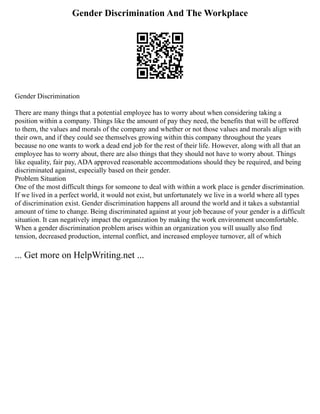 Gender Discrimination And The Workplace
Gender Discrimination
There are many things that a potential employee has to worry about when considering taking a
position within a company. Things like the amount of pay they need, the benefits that will be offered
to them, the values and morals of the company and whether or not those values and morals align with
their own, and if they could see themselves growing within this company throughout the years
because no one wants to work a dead end job for the rest of their life. However, along with all that an
employee has to worry about, there are also things that they should not have to worry about. Things
like equality, fair pay, ADA approved reasonable accommodations should they be required, and being
discriminated against, especially based on their gender.
Problem Situation
One of the most difficult things for someone to deal with within a work place is gender discrimination.
If we lived in a perfect world, it would not exist, but unfortunately we live in a world where all types
of discrimination exist. Gender discrimination happens all around the world and it takes a substantial
amount of time to change. Being discriminated against at your job because of your gender is a difficult
situation. It can negatively impact the organization by making the work environment uncomfortable.
When a gender discrimination problem arises within an organization you will usually also find
tension, decreased production, internal conflict, and increased employee turnover, all of which
... Get more on HelpWriting.net ...
 