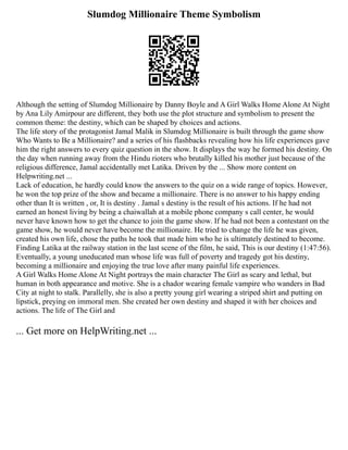 Slumdog Millionaire Theme Symbolism
Although the setting of Slumdog Millionaire by Danny Boyle and A Girl Walks Home Alone At Night
by Ana Lily Amirpour are different, they both use the plot structure and symbolism to present the
common theme: the destiny, which can be shaped by choices and actions.
The life story of the protagonist Jamal Malik in Slumdog Millionaire is built through the game show
Who Wants to Be a Millionaire? and a series of his flashbacks revealing how his life experiences gave
him the right answers to every quiz question in the show. It displays the way he formed his destiny. On
the day when running away from the Hindu rioters who brutally killed his mother just because of the
religious difference, Jamal accidentally met Latika. Driven by the ... Show more content on
Helpwriting.net ...
Lack of education, he hardly could know the answers to the quiz on a wide range of topics. However,
he won the top prize of the show and became a millionaire. There is no answer to his happy ending
other than It is written , or, It is destiny . Jamal s destiny is the result of his actions. If he had not
earned an honest living by being a chaiwallah at a mobile phone company s call center, he would
never have known how to get the chance to join the game show. If he had not been a contestant on the
game show, he would never have become the millionaire. He tried to change the life he was given,
created his own life, chose the paths he took that made him who he is ultimately destined to become.
Finding Latika at the railway station in the last scene of the film, he said, This is our destiny (1:47:56).
Eventually, a young uneducated man whose life was full of poverty and tragedy got his destiny,
becoming a millionaire and enjoying the true love after many painful life experiences.
A Girl Walks Home Alone At Night portrays the main character The Girl as scary and lethal, but
human in both appearance and motive. She is a chador wearing female vampire who wanders in Bad
City at night to stalk. Parallelly, she is also a pretty young girl wearing a striped shirt and putting on
lipstick, preying on immoral men. She created her own destiny and shaped it with her choices and
actions. The life of The Girl and
... Get more on HelpWriting.net ...
 