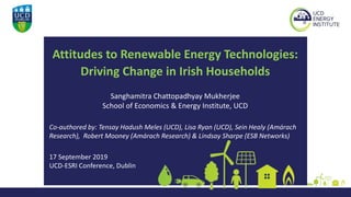 Attitudes to Renewable Energy Technologies:
Driving Change in Irish Households
Sanghamitra Chattopadhyay Mukherjee
School of Economics & Energy Institute, UCD
Co-authored by: Tensay Hadush Meles (UCD), Lisa Ryan (UCD), Sein Healy (Amárach
Research), Robert Mooney (Amárach Research) & Lindsay Sharpe (ESB Networks)
17 September 2019
UCD-ESRI Conference, Dublin
 