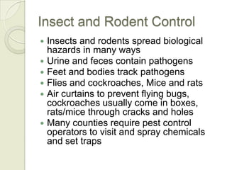 Insect and Rodent Control
   Insects and rodents spread biological
    hazards in many ways
   Urine and feces contain pathogens
   Feet and bodies track pathogens
   Flies and cockroaches, Mice and rats
   Air curtains to prevent flying bugs,
    cockroaches usually come in boxes,
    rats/mice through cracks and holes
   Many counties require pest control
    operators to visit and spray chemicals
    and set traps
 