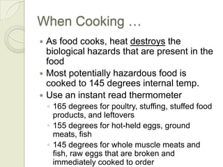 When Cooking …
 As food cooks, heat destroys the
  biological hazards that are present in the
  food
 Most potentially hazardous food is
  cooked to 145 degrees internal temp.
 Use an instant read thermometer
    ◦ 165 degrees for poultry, stuffing, stuffed food
      products, and leftovers
    ◦ 155 degrees for hot-held eggs, ground
      meats, fish
    ◦ 145 degrees for whole muscle meats and
      fish, raw eggs that are broken and
      immediately cooked to order
 