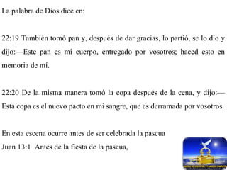 La palabra de Dios dice en: 22:19 También tomó pan y, después de dar gracias, lo partió, se lo dio y dijo:—Este pan es mi cuerpo, entregado por vosotros; haced esto en memoria de mí. 22:20 De la misma manera tomó la copa después de la cena, y dijo:—Esta copa es el nuevo pacto en mi sangre, que es derramada por vosotros. En esta escena ocurre antes de ser celebrada la pascua Juan 13:1  Antes de la fiesta de la pascua, 