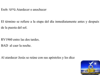 Ereb:  ברזעז   Atardecer o anochecer El término se refiere a la etapa del día inmediatamente antes y después de la puesta del sol. RV1960 entre las dos tardes. BAD  al caer la noche. Al atardecer Jesús se reúne con sus apóstoles y les dice 