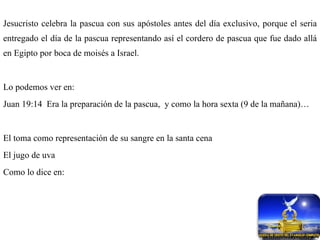 Jesucristo celebra la pascua con sus apóstoles antes del día exclusivo, porque el seria entregado el día de la pascua representando así el cordero de pascua que fue dado allá en Egipto por boca de moisés a Israel. Lo podemos ver en: Juan 19:14  Era la preparación de la pascua,  y como la hora sexta (9 de la mañana)… El toma como representación de su sangre en la santa cena El jugo de uva Como lo dice en: 