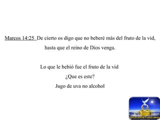 Marcos 14:25  De cierto os digo que no beberé más del fruto de la vid, hasta que el reino de Dios venga. Lo que le bebió fue el fruto de la vid  ¿Que es este? Jugo de uva no alcohol 