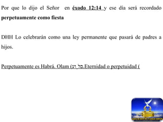 Por que lo dijo el Señor  en  éxodo  12:14  y ese día será recordado  perpetuamente como fiesta   DHH Lo celebrarán como una ley permanente que pasará de padres a hijos. Perpetuamente es Habrá. Olam ( םלָוע ) Eternidad o perpetuidad. 