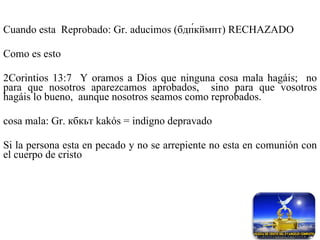 Cuando esta  Reprobado: Gr. aducimos (бдп́кймпт) RECHAZADO Como es esto 2Corintios 13:7  Y oramos a Dios que ninguna cosa mala hagáis;  no para que nosotros aparezcamos aprobados,  sino para que vosotros hagáis lo bueno,  aunque nosotros seamos como reprobados. cosa mala: Gr.  кбкьт   kakós = indigno depravado Si la persona esta en pecado y no se arrepiente no esta en comunión con el cuerpo de cristo 
