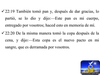 22:19 También tomó pan y, después de dar gracias, lo partió, se lo dio y dijo:—Este pan es mi cuerpo, entregado por vosotros; haced esto en memoria de mí. 22:20 De la misma manera tomó la copa después de la cena, y dijo:—Esta copa es el nuevo pacto en mi sangre, que es derramada por vosotros. 
