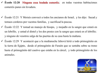 Éxodo 12:20   Ninguna cosa leudada comeréis ;  en todas vuestras habitaciones comeréis panes sin levadura. Éxodo 12:21  Y Moisés convocó a todos los ancianos de Israel,  y les dijo:  Sacad y tomaos corderos por vuestras familias,  y sacrificad la pascua. Éxodo 12:22  Y tomad un manojo de hisopo,  y mojadlo en la sangre que estará en un lebrillo,  y untad el dintel y los dos postes con la sangre que estará en el lebrillo;  y ninguno de vosotros salga de las puertas de su casa hasta la mañana. Éxodo 12:29  Y aconteció que a la medianoche Jehová hirió a todo primogénito en la tierra de Egipto,  desde el primogénito de Faraón que se sentaba sobre su trono hasta el primogénito del cautivo que estaba en la cárcel,  y todo primogénito de los animales. 