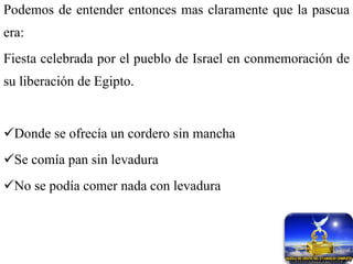 Podemos de entender entonces mas claramente que la pascua era: Fiesta celebrada por el pueblo de Israel en conmemoración de su liberación de Egipto. Donde se ofrecía un cordero sin mancha Se comía pan sin levadura  No se podía comer nada con levadura 