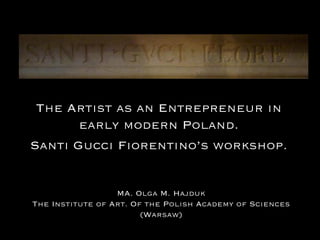 MA. Olga M. Hajduk
The Institute of Art. Of the Polish Academy of Sciences
(Warsaw)
The Artist as an Entrepreneur in
early modern Poland.
Santi Gucci Fiorentino’s workshop.
 