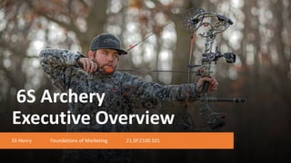 6S Archery
Executive Overview
Eli Henry Foundations of Marketing 21.SP.2100.501
 