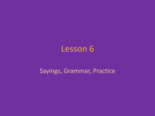 Lesson 6,[object Object],Sayings, Grammar, Practice,[object Object]