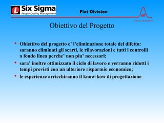 6σ
Advance Relentlessly
Fiat Division
Obiettivo del Progetto
 Obiettivo del progetto e’ l’eliminazione totale del difetto:
saranno eliminati gli scarti, le rilavorazioni e tutti i controlli
a fondo linea perche’ non piu’ necessari;
 sara’ inoltre ottimizzato il ciclo di lavoro e verranno ridotti i
tempi previsti con un ulteriore risparmio economico;
 le esperienze arricchiranno il know-kow di progettazione
 